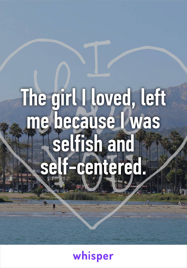 The girl I loved, left me because I was selfish and self-centered.