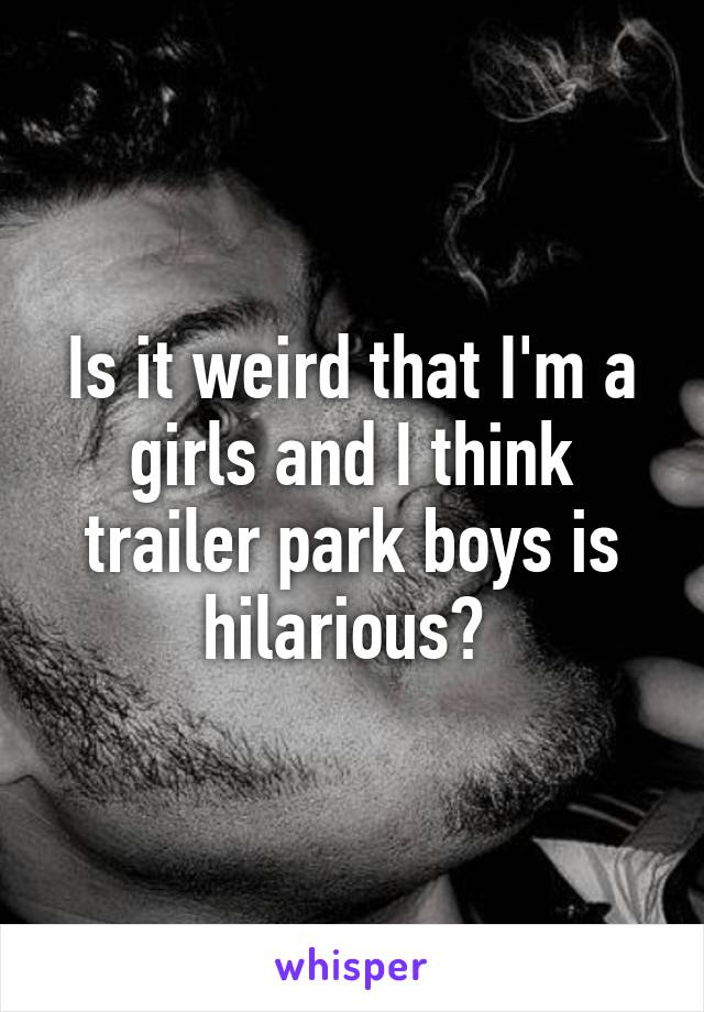 Is it weird that I'm a girls and I think trailer park boys is hilarious? 