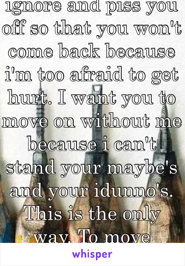 I miss you. I try to ignore and piss you off so that you won't come back because i'm too afraid to get hurt. I want you to move on without me because i can't stand your maybe's and your idunno's. This is the only way. To move forward