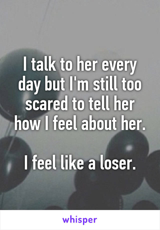 I talk to her every day but I'm still too scared to tell her how I feel about her.

I feel like a loser.