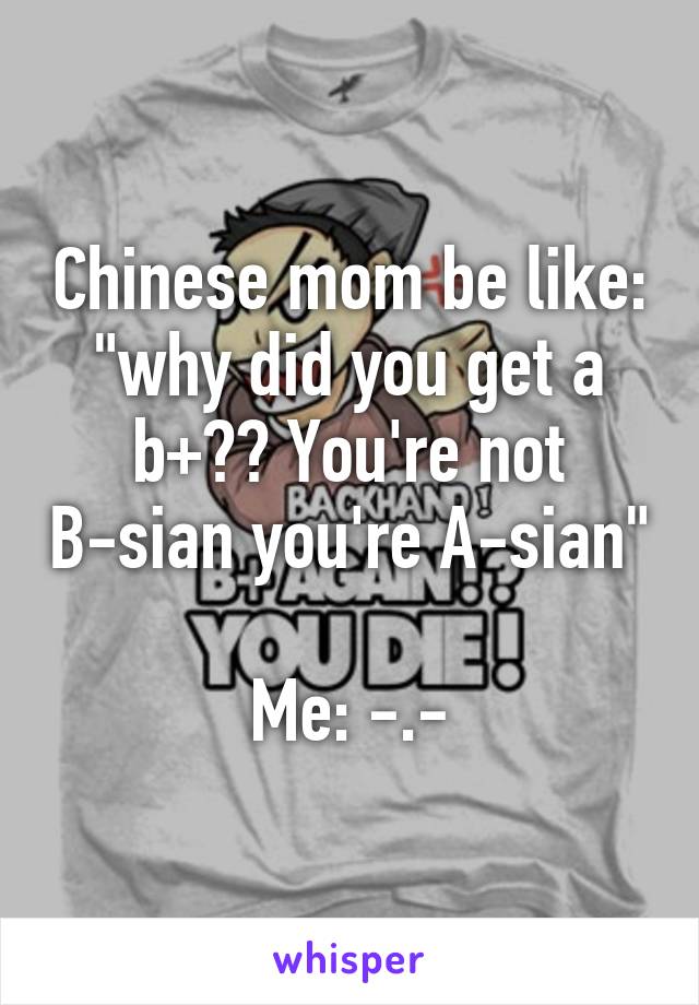 Chinese mom be like: "why did you get a b+?? You're not B-sian you're A-sian" 
Me: -.-