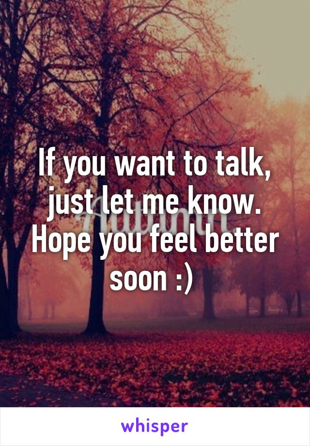 If you want to talk, just let me know. Hope you feel better soon :) 