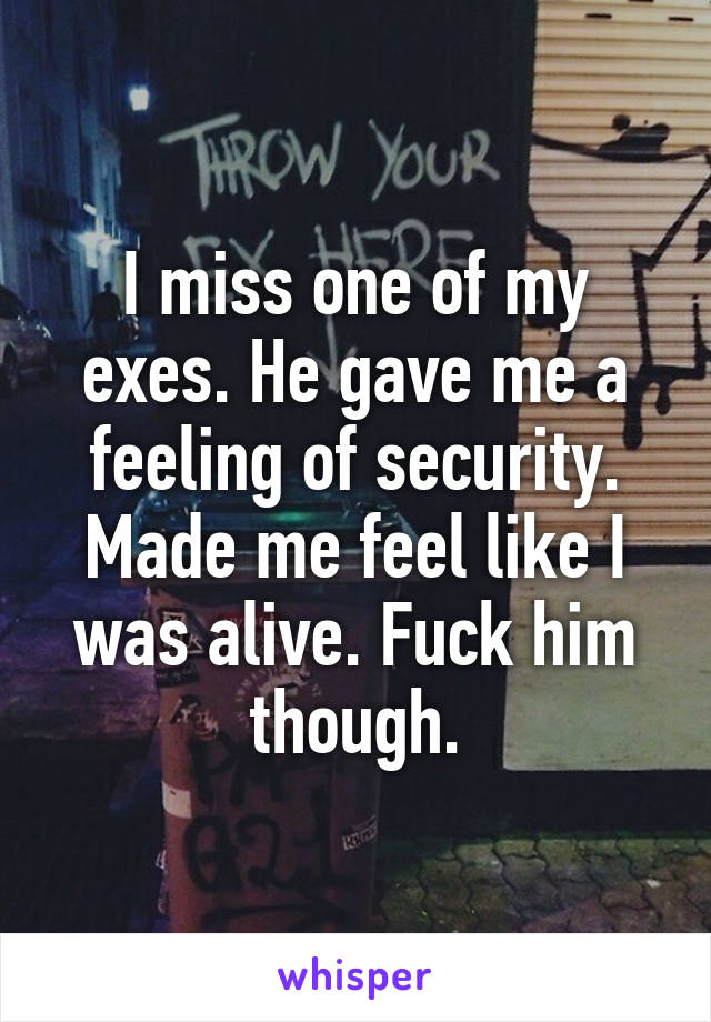 I miss one of my exes. He gave me a feeling of security. Made me feel like I was alive. Fuck him though.