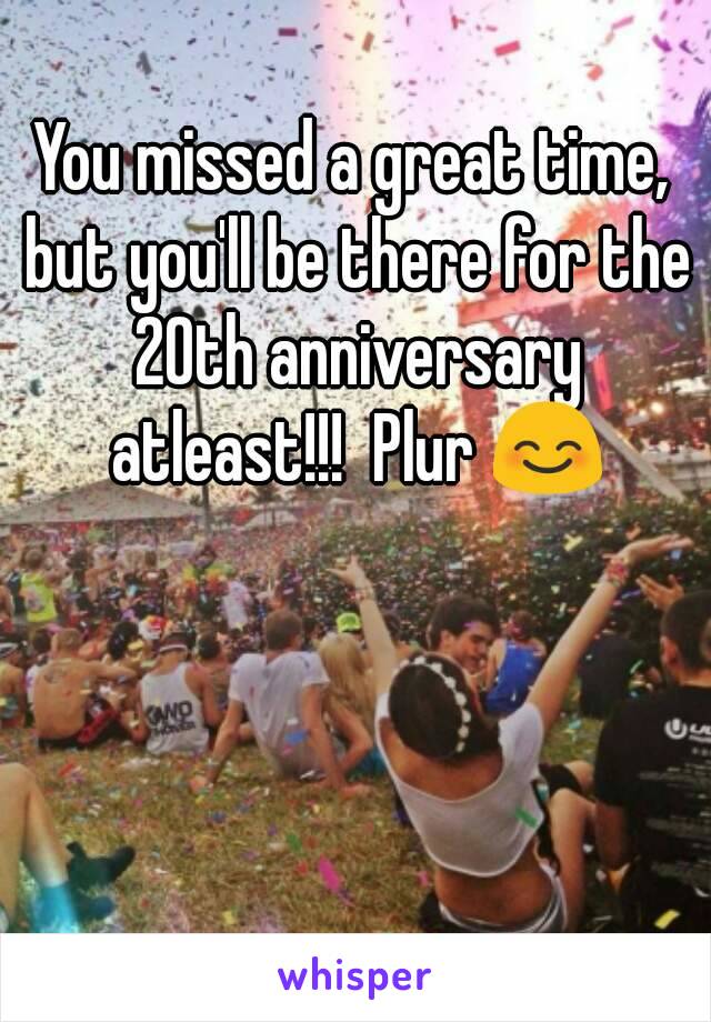 You missed a great time, but you'll be there for the 20th anniversary atleast!!!  Plur 😊