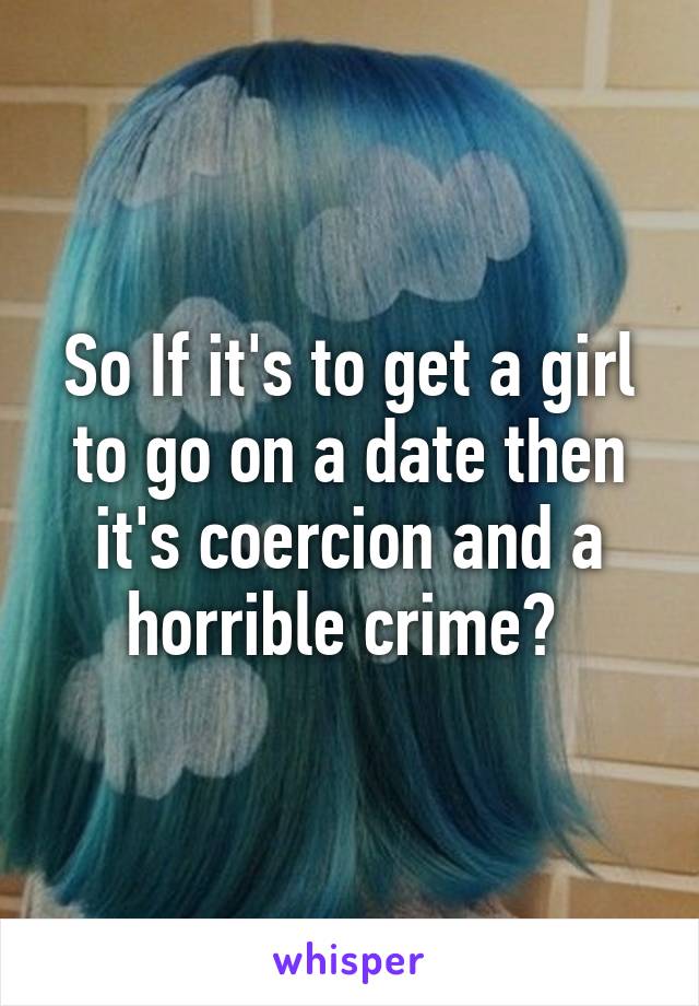 So If it's to get a girl to go on a date then it's coercion and a horrible crime? 