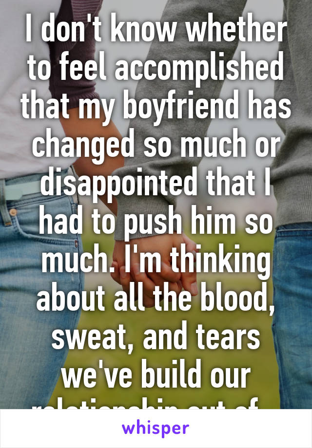 I don't know whether to feel accomplished that my boyfriend has changed so much or disappointed that I had to push him so much. I'm thinking about all the blood, sweat, and tears we've build our relationship out of.  