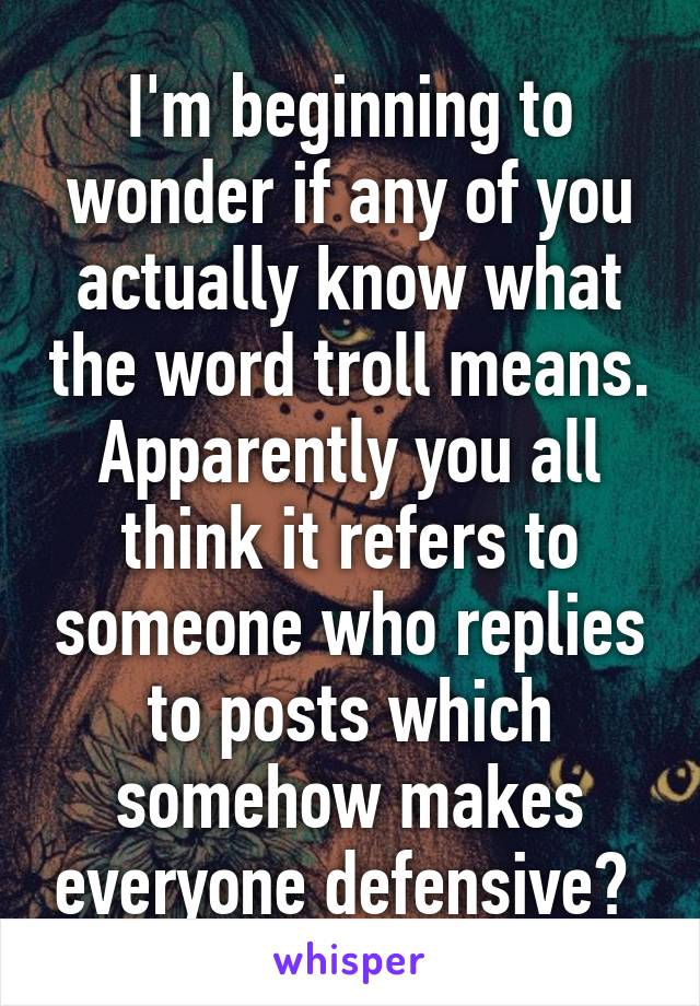 I'm beginning to wonder if any of you actually know what the word troll means. Apparently you all think it refers to someone who replies to posts which somehow makes everyone defensive? 