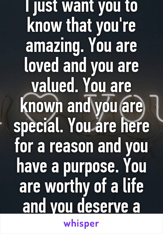 I just want you to know that you're amazing. You are loved and you are valued. You are known and you are special. You are here for a reason and you have a purpose. You are worthy of a life and you deserve a life. Keep going.