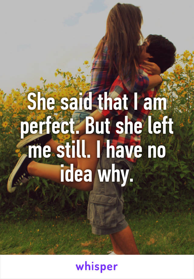 She said that I am perfect. But she left me still. I have no idea why.