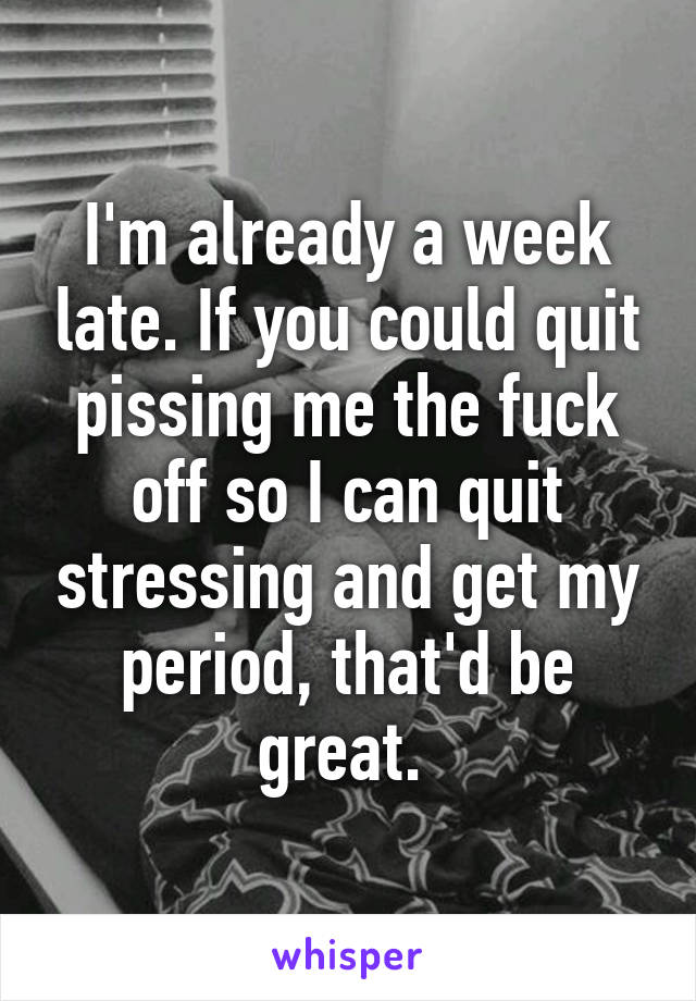 I'm already a week late. If you could quit pissing me the fuck off so I can quit stressing and get my period, that'd be great. 