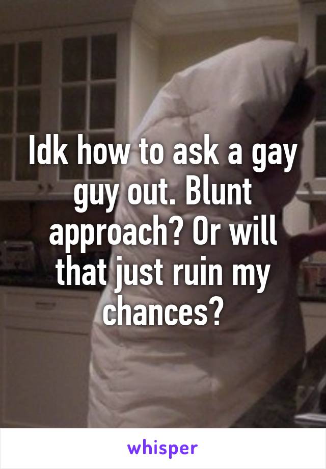 Idk how to ask a gay guy out. Blunt approach? Or will that just ruin my chances?