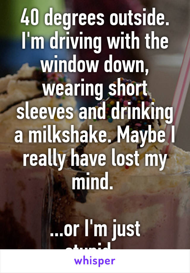 40 degrees outside. I'm driving with the window down, wearing short sleeves and drinking a milkshake. Maybe I really have lost my mind. 

...or I'm just stupid...