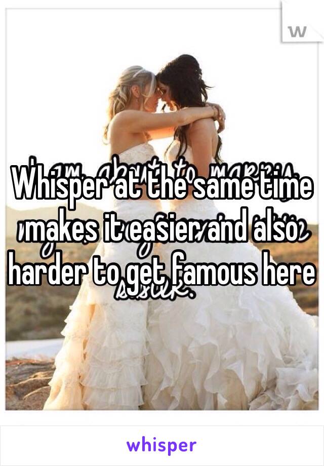 Whisper at the same time makes it easier and also harder to get famous here