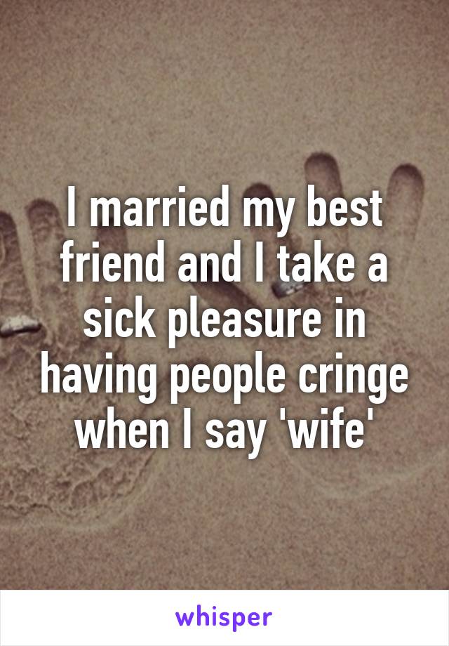 I married my best friend and I take a sick pleasure in having people cringe when I say 'wife'