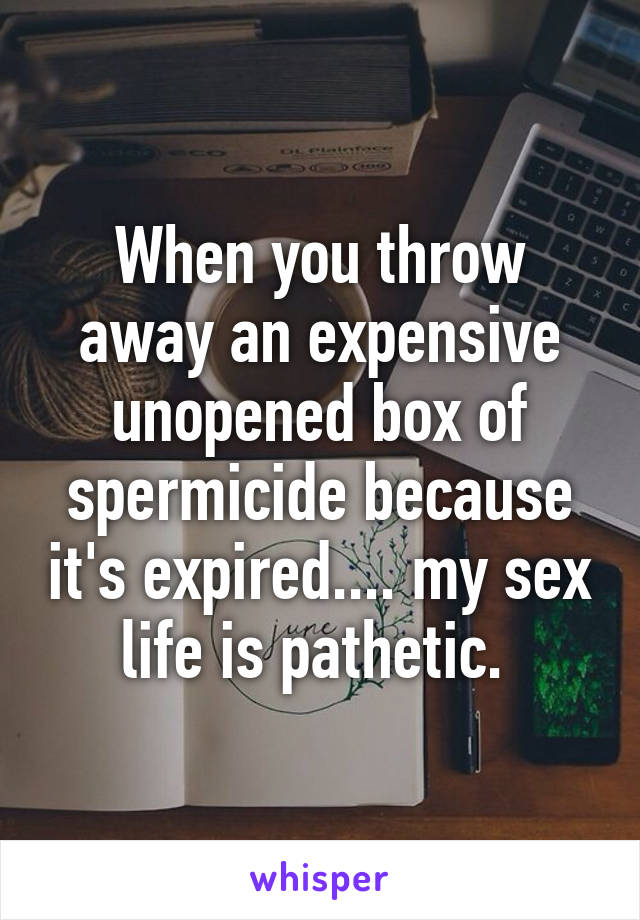 When you throw away an expensive unopened box of spermicide because it's expired.... my sex life is pathetic. 