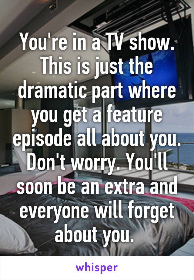 You're in a TV show. This is just the dramatic part where you get a feature episode all about you. Don't worry. You'll soon be an extra and everyone will forget about you. 