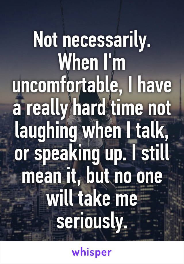 Not necessarily. When I'm uncomfortable, I have a really hard time not laughing when I talk, or speaking up. I still mean it, but no one will take me seriously.