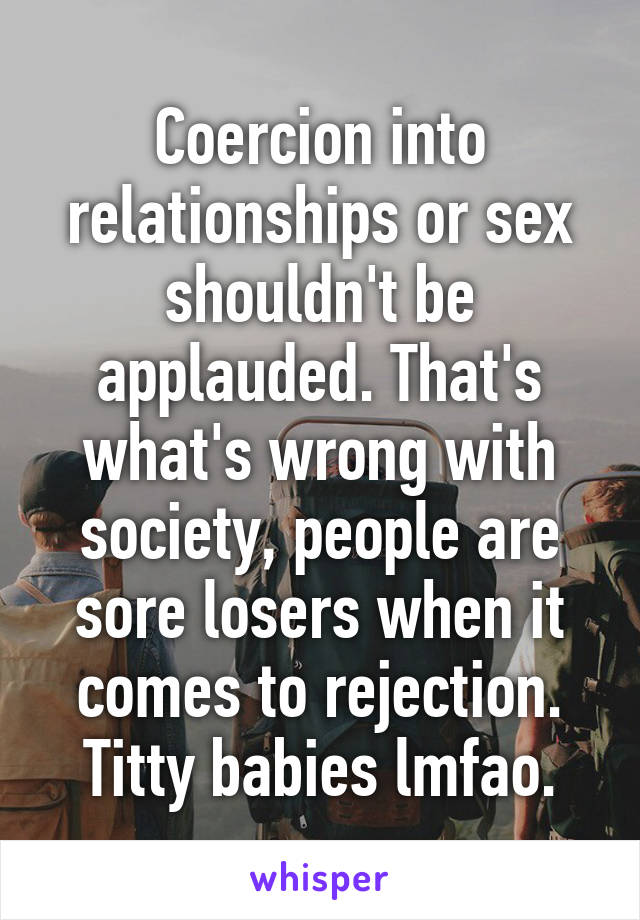 Coercion into relationships or sex shouldn't be applauded. That's what's wrong with society, people are sore losers when it comes to rejection. Titty babies lmfao.