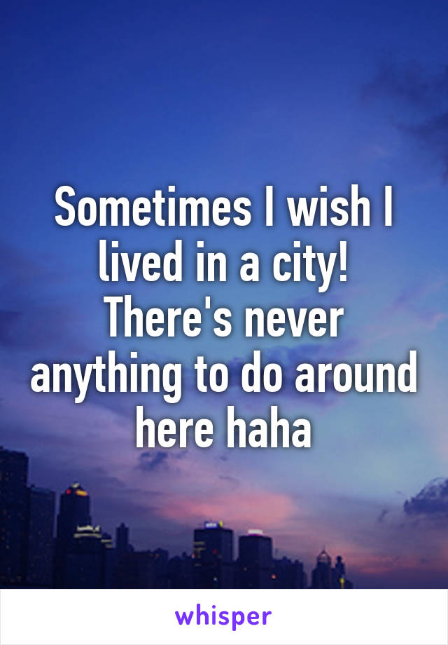 Sometimes I wish I lived in a city! There's never anything to do around here haha