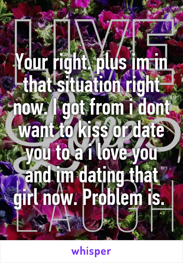 Your right. plus im in that situation right now. I got from i dont want to kiss or date you to a i love you and im dating that girl now. Problem is. 