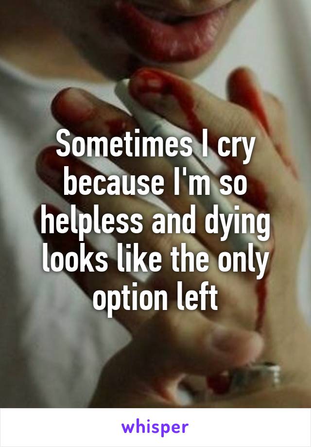 Sometimes I cry because I'm so helpless and dying looks like the only option left