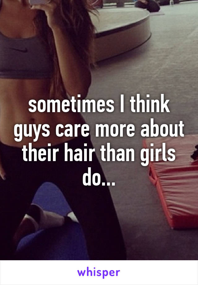 sometimes I think guys care more about their hair than girls do...