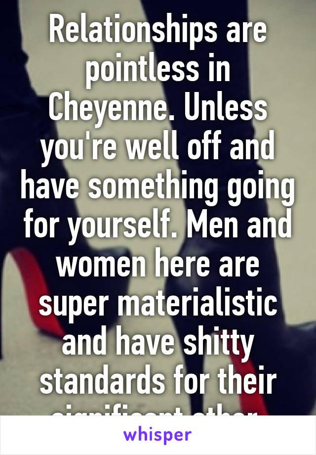 Relationships are pointless in Cheyenne. Unless you're well off and have something going for yourself. Men and women here are super materialistic and have shitty standards for their significant other.