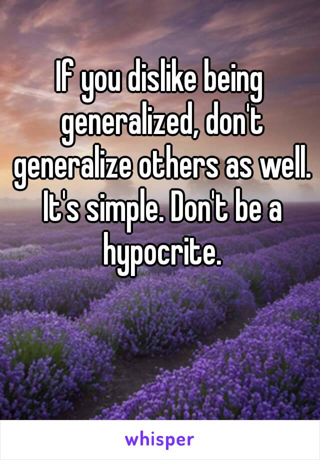 If you dislike being generalized, don't generalize others as well. It's simple. Don't be a hypocrite.