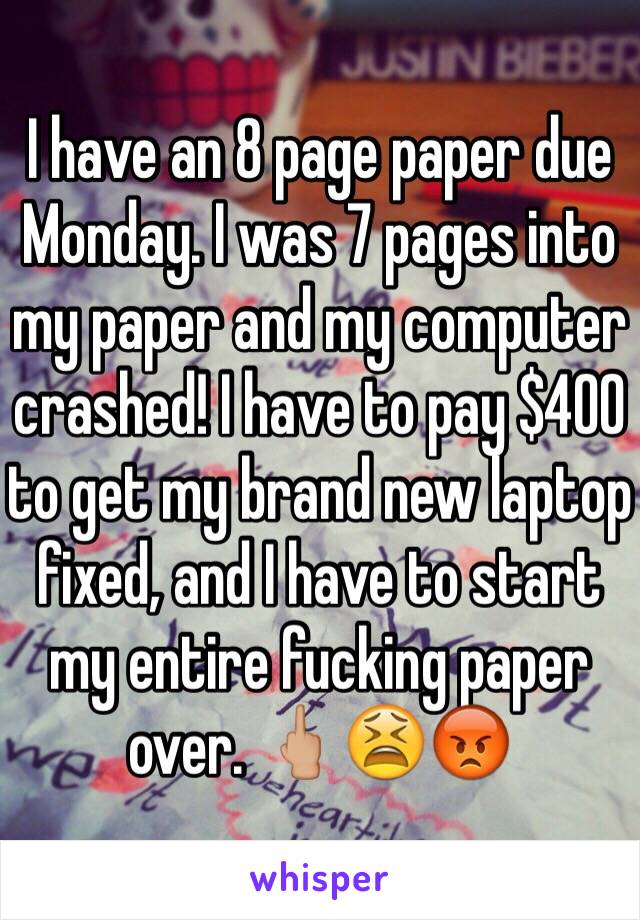 I have an 8 page paper due Monday. I was 7 pages into my paper and my computer crashed! I have to pay $400 to get my brand new laptop fixed, and I have to start my entire fucking paper over. 🖕🏼😫😡