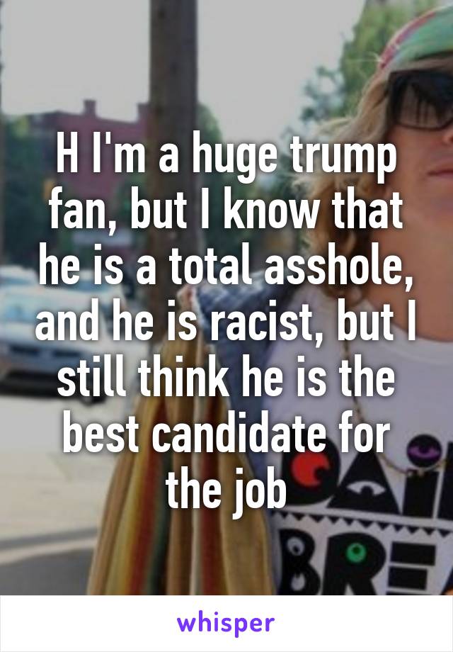 H I'm a huge trump fan, but I know that he is a total asshole, and he is racist, but I still think he is the best candidate for the job