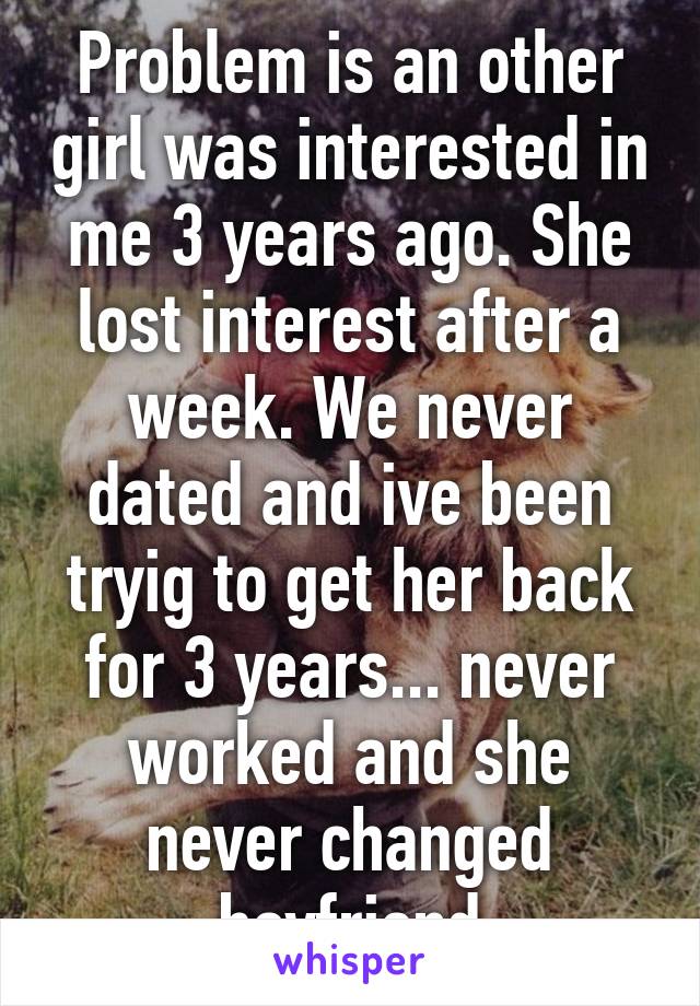 Problem is an other girl was interested in me 3 years ago. She lost interest after a week. We never dated and ive been tryig to get her back for 3 years... never worked and she never changed boyfriend