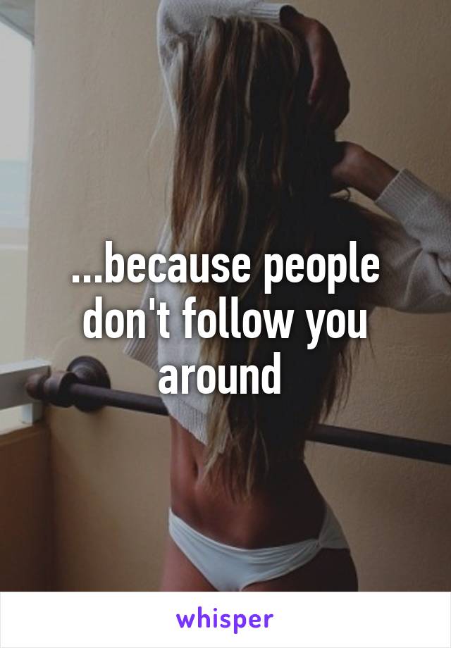 ...because people don't follow you around 