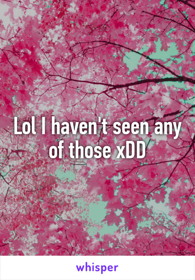 Lol I haven't seen any of those xDD