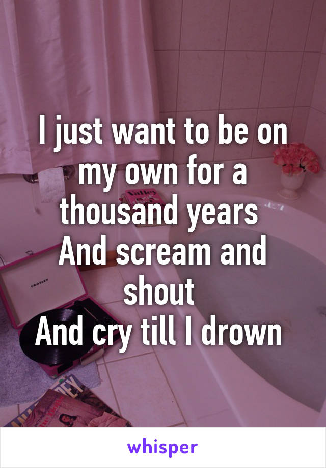 I just want to be on my own for a thousand years 
And scream and shout 
And cry till I drown 