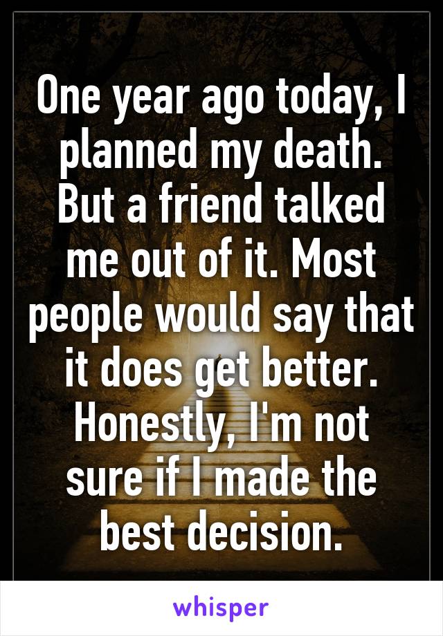 One year ago today, I planned my death. But a friend talked me out of it. Most people would say that it does get better.
Honestly, I'm not sure if I made the best decision.