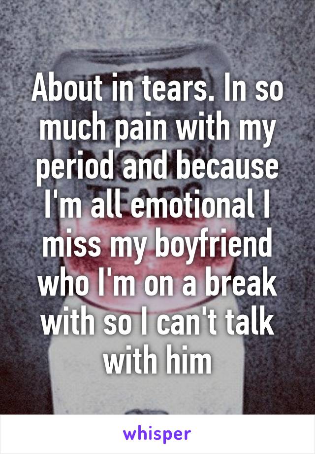 About in tears. In so much pain with my period and because I'm all emotional I miss my boyfriend who I'm on a break with so I can't talk with him