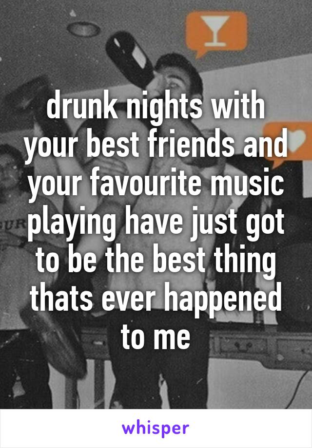 drunk nights with your best friends and your favourite music playing have just got to be the best thing thats ever happened to me