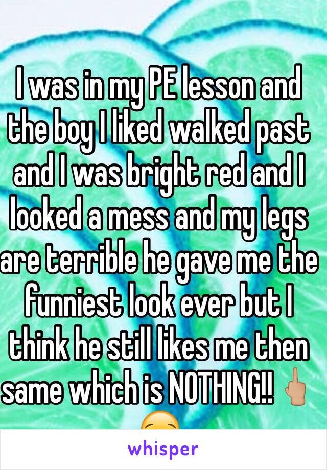 I was in my PE lesson and the boy I liked walked past and I was bright red and I looked a mess and my legs are terrible he gave me the funniest look ever but I think he still likes me then same which is NOTHING!!🖕🏼😪