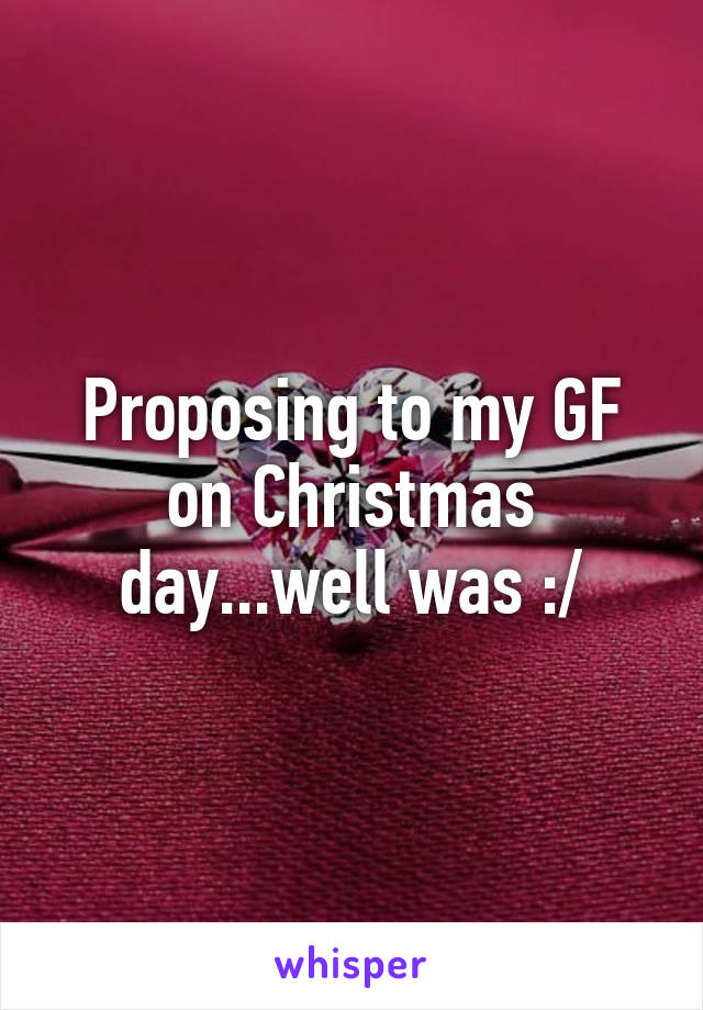 Proposing to my GF on Christmas day...well was :/