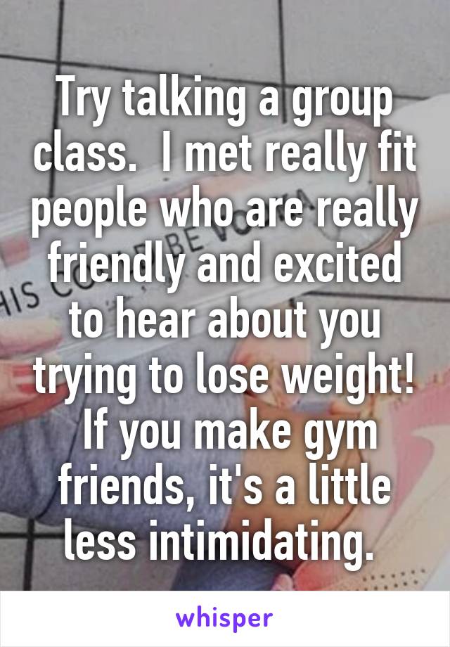 Try talking a group class.  I met really fit people who are really friendly and excited to hear about you trying to lose weight!  If you make gym friends, it's a little less intimidating. 