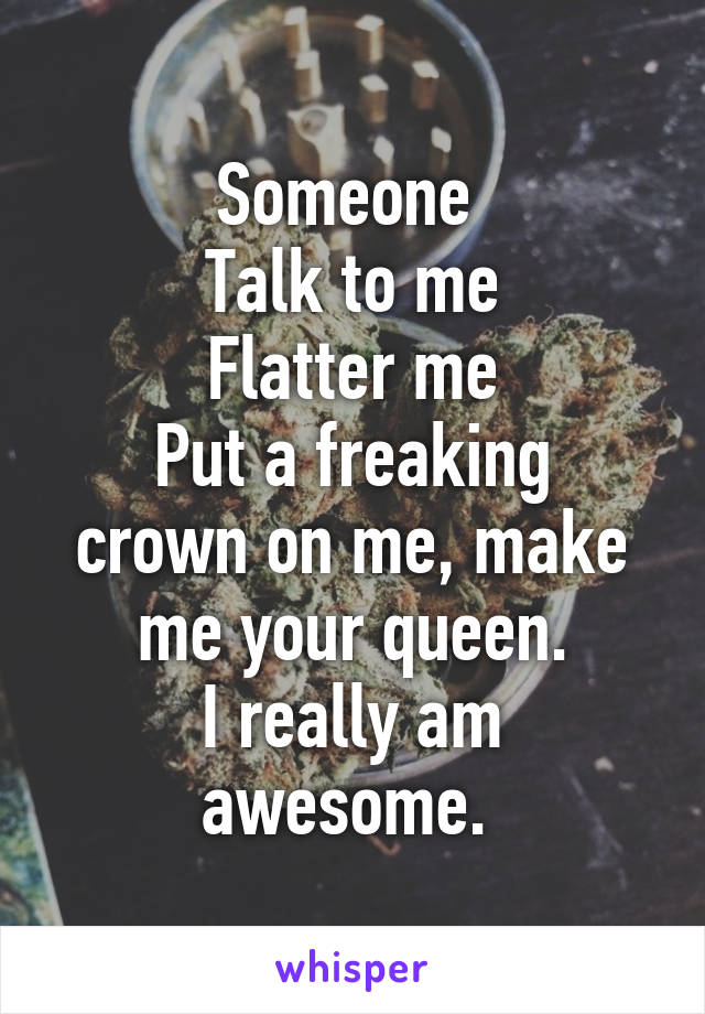 Someone 
Talk to me
Flatter me
Put a freaking crown on me, make me your queen.
I really am awesome. 