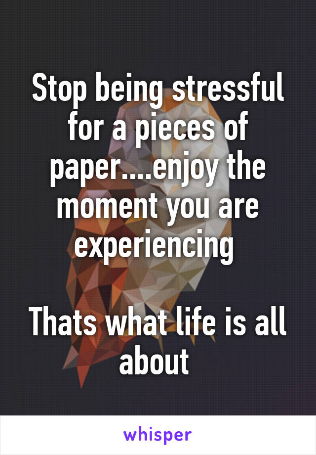 Stop being stressful for a pieces of paper....enjoy the moment you are experiencing 

Thats what life is all about 