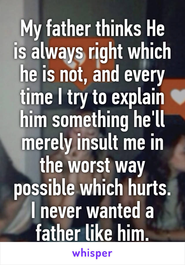 My father thinks He is always right which he is not, and every time I try to explain him something he'll merely insult me in the worst way possible which hurts.
I never wanted a father like him.