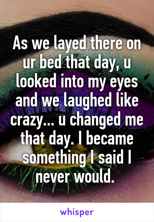 As we layed there on ur bed that day, u looked into my eyes and we laughed like crazy... u changed me that day. I became something I said I never would. 