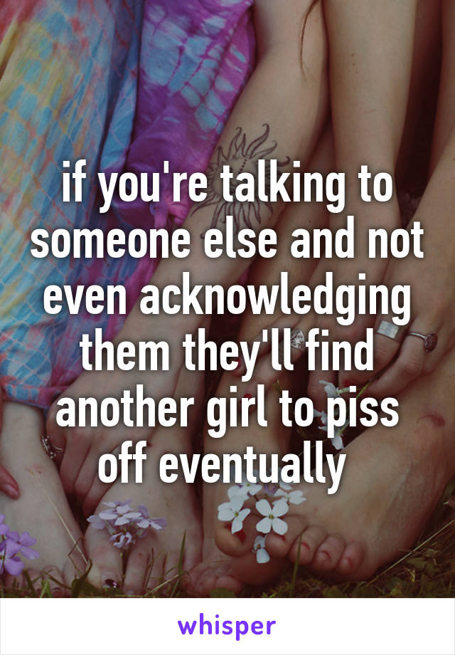 if you're talking to someone else and not even acknowledging them they'll find another girl to piss off eventually 