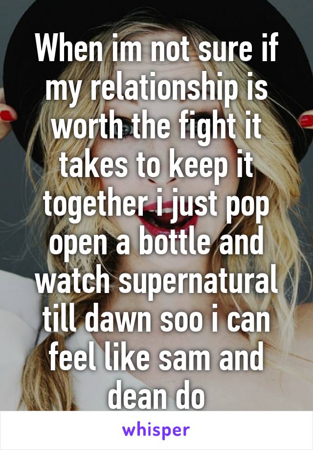 When im not sure if my relationship is worth the fight it takes to keep it together i just pop open a bottle and watch supernatural till dawn soo i can feel like sam and dean do