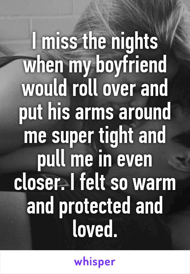 I miss the nights when my boyfriend would roll over and put his arms around me super tight and pull me in even closer. I felt so warm and protected and loved.