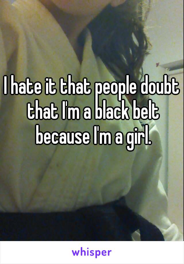 I hate it that people doubt that I'm a black belt because I'm a girl.