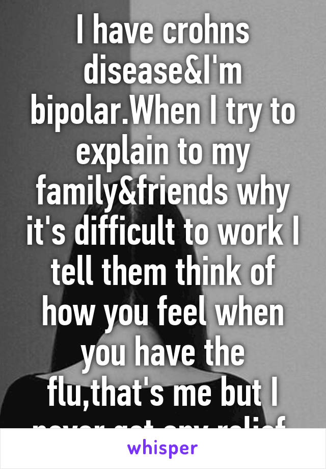 I have crohns disease&I'm bipolar.When I try to explain to my family&friends why it's difficult to work I tell them think of how you feel when you have the flu,that's me but I never get any relief.