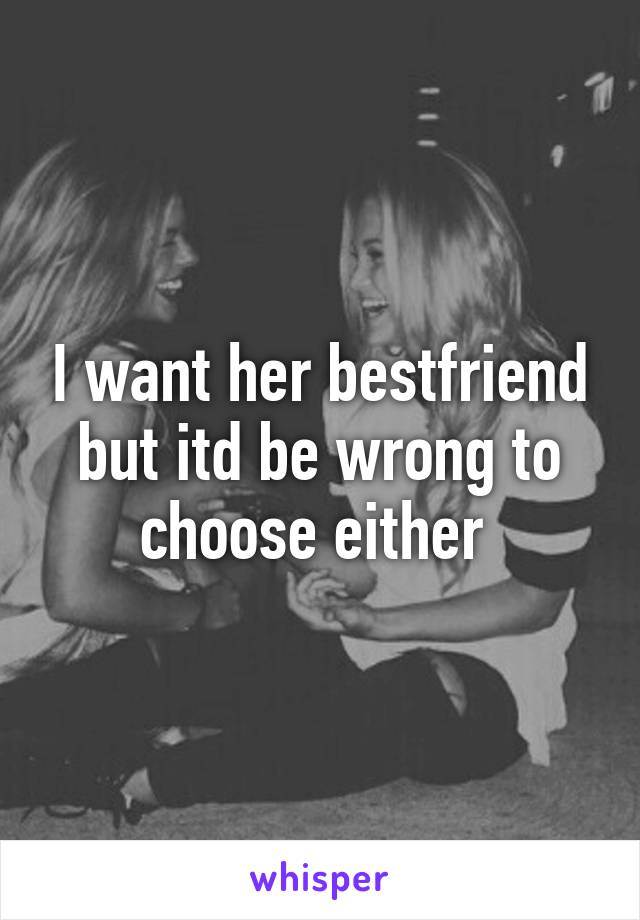 I want her bestfriend but itd be wrong to choose either 